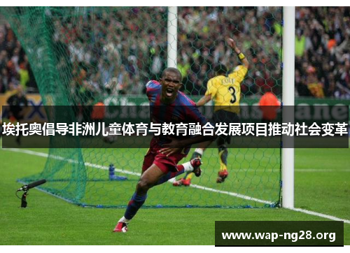 埃托奥倡导非洲儿童体育与教育融合发展项目推动社会变革 埃托奥倡导非洲儿童体育与教育融合发展项目推动社会变革