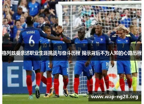 格列兹曼亲述职业生涯挑战与奋斗历程 揭示背后不为人知的心路历程 格列兹曼亲述职业生涯挑战与奋斗历程 揭示背后不为人知的心路历程