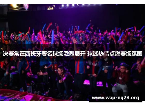 决赛常在西班牙著名球场激烈展开 球迷热情点燃赛场氛围 决赛常在西班牙著名球场激烈展开 球迷热情点燃赛场氛围