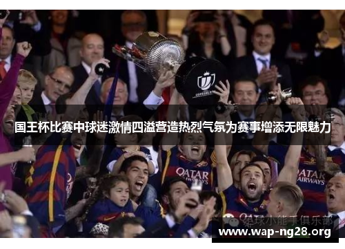 国王杯比赛中球迷激情四溢营造热烈气氛为赛事增添无限魅力 国王杯比赛中球迷激情四溢营造热烈气氛为赛事增添无限魅力
