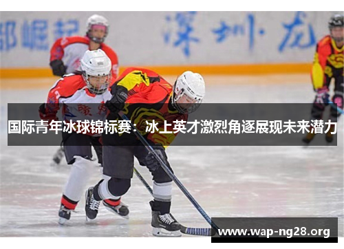 国际青年冰球锦标赛:冰上英才激烈角逐展现未来潜力 国际青年冰球锦标赛:冰上英才激烈角逐展现未来潜力
