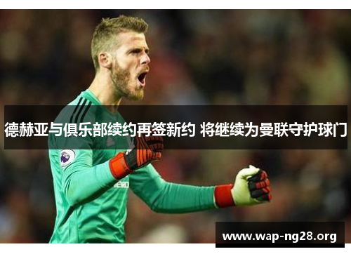 德赫亚与俱乐部续约再签新约 将继续为曼联守护球门 德赫亚与俱乐部续约再签新约 将继续为曼联守护球门