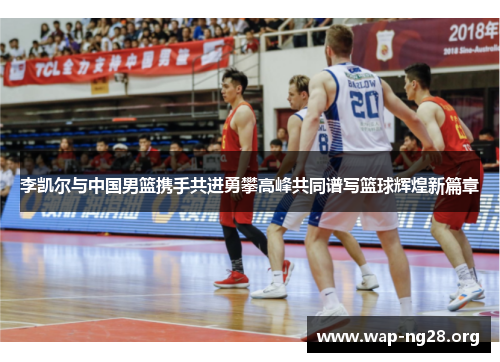李凯尔与中国男篮携手共进勇攀高峰共同谱写篮球辉煌新篇章 李凯尔与中国男篮携手共进勇攀高峰共同谱写篮球辉煌新篇章