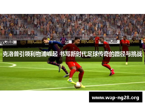 克洛普引领利物浦崛起 书写新时代足球传奇的路径与挑战 克洛普引领利物浦崛起 书写新时代足球传奇的路径与挑战