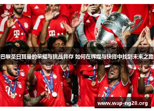 巴黎圣日耳曼的荣耀与挑战并存 如何在辉煌与抉择中找到未来之路 巴黎圣日耳曼的荣耀与挑战并存 如何在辉煌与抉择中找到未来之路