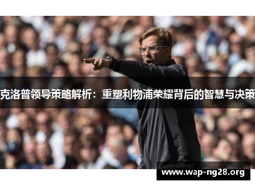 克洛普领导策略解析:重塑利物浦荣耀背后的智慧与决策 克洛普领导策略解析:重塑利物浦荣耀背后的智慧与决策