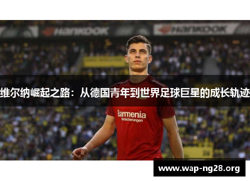维尔纳崛起之路:从德国青年到世界足球巨星的成长轨迹 维尔纳崛起之路:从德国青年到世界足球巨星的成长轨迹