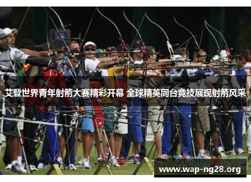 艾登世界青年射箭大赛精彩开幕 全球精英同台竞技展现射箭风采 艾登世界青年射箭大赛精彩开幕 全球精英同台竞技展现射箭风采