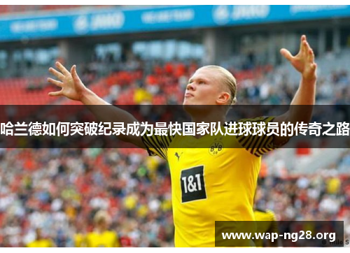 哈兰德如何突破纪录成为最快国家队进球球员的传奇之路 哈兰德如何突破纪录成为最快国家队进球球员的传奇之路
