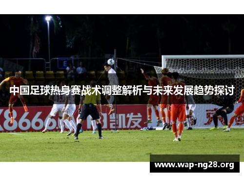 中国足球热身赛战术调整解析与未来发展趋势探讨 中国足球热身赛战术调整解析与未来发展趋势探讨