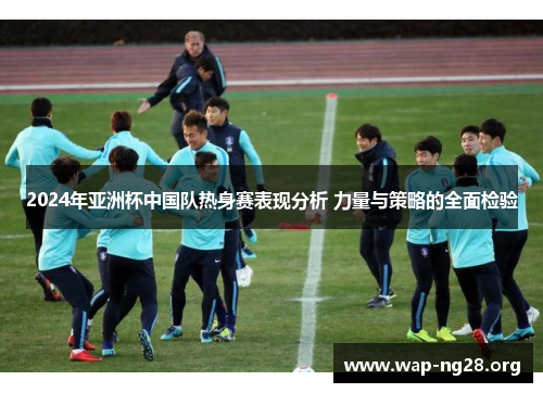 2024年亚洲杯中国队热身赛表现分析 力量与策略的全面检验 2024年亚洲杯中国队热身赛表现分析 力量与策略的全面检验