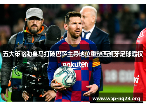五大策略助皇马打破巴萨主导地位重塑西班牙足球霸权 五大策略助皇马打破巴萨主导地位重塑西班牙足球霸权