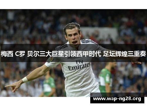 梅西 C罗 贝尔三大巨星引领西甲时代 足坛辉煌三重奏