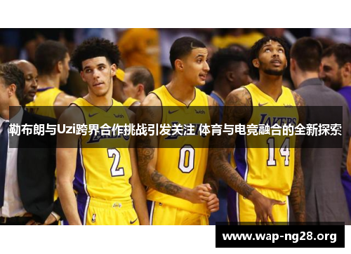 勒布朗与Uzi跨界合作挑战引发关注 体育与电竞融合的全新探索 勒布朗与Uzi跨界合作挑战引发关注 体育与电竞融合的全新探索