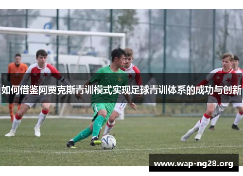 如何借鉴阿贾克斯青训模式实现足球青训体系的成功与创新 如何借鉴阿贾克斯青训模式实现足球青训体系的成功与创新