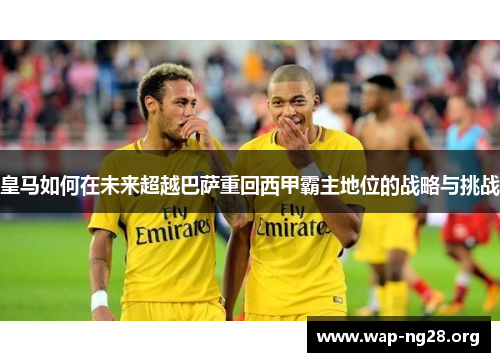 皇马如何在未来超越巴萨重回西甲霸主地位的战略与挑战 皇马如何在未来超越巴萨重回西甲霸主地位的战略与挑战