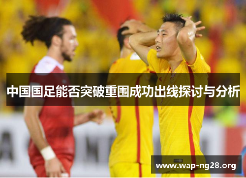 中国国足能否突破重围成功出线探讨与分析 中国国足能否突破重围成功出线探讨与分析