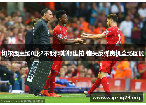 切尔西主场0比2不敌阿斯顿维拉 错失反弹良机全场回顾 切尔西主场0比2不敌阿斯顿维拉 错失反弹良机全场回顾