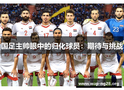 国足主帅眼中的归化球员:期待与挑战 国足主帅眼中的归化球员:期待与挑战