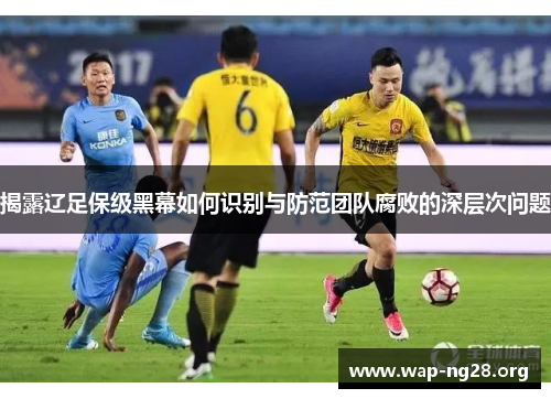 揭露辽足保级黑幕如何识别与防范团队腐败的深层次问题 揭露辽足保级黑幕如何识别与防范团队腐败的深层次问题