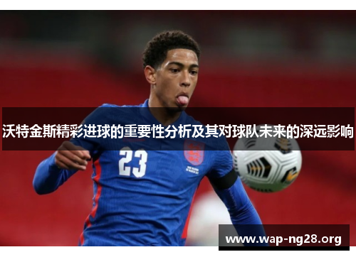 沃特金斯精彩进球的重要性分析及其对球队未来的深远影响 沃特金斯精彩进球的重要性分析及其对球队未来的深远影响