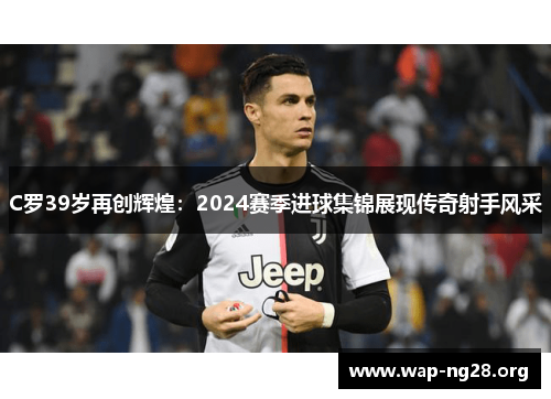 C罗39岁再创辉煌:2024赛季进球集锦展现传奇射手风采 C罗39岁再创辉煌:2024赛季进球集锦展现传奇射手风采