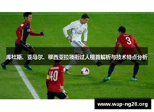 库杜斯、亚马尔、穆西亚拉领衔过人榜首解析与技术特点分析 库杜斯、亚马尔、穆西亚拉领衔过人榜首解析与技术特点分析
