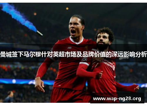 曼城签下马尔穆什对英超市场及品牌价值的深远影响分析 曼城签下马尔穆什对英超市场及品牌价值的深远影响分析