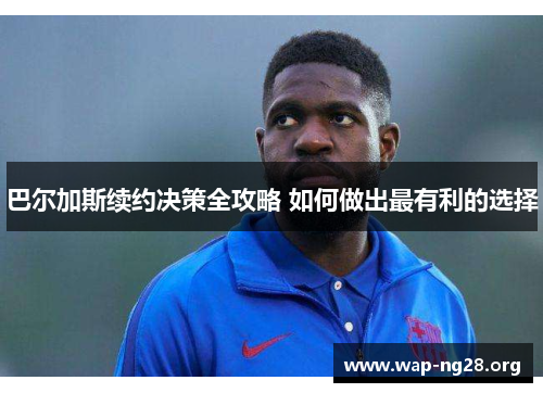 巴尔加斯续约决策全攻略 如何做出最有利的选择 巴尔加斯续约决策全攻略 如何做出最有利的选择