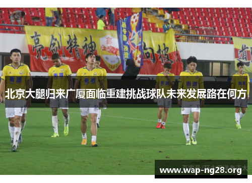 北京大腿归来广厦面临重建挑战球队未来发展路在何方 北京大腿归来广厦面临重建挑战球队未来发展路在何方