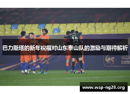 巴力斯塔的新年祝福对山东泰山队的激励与期待解析 巴力斯塔的新年祝福对山东泰山队的激励与期待解析
