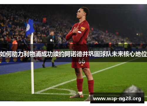 如何助力利物浦成功续约阿诺德并巩固球队未来核心地位 如何助力利物浦成功续约阿诺德并巩固球队未来核心地位