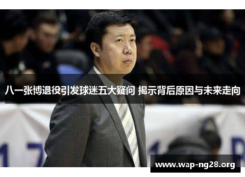 八一张博退役引发球迷五大疑问 揭示背后原因与未来走向 八一张博退役引发球迷五大疑问 揭示背后原因与未来走向