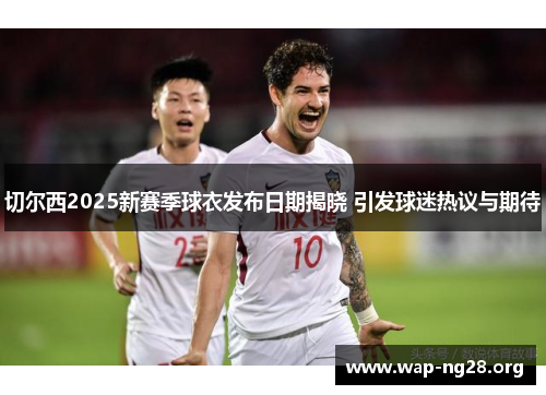 切尔西2025新赛季球衣发布日期揭晓 引发球迷热议与期待 切尔西2025新赛季球衣发布日期揭晓 引发球迷热议与期待