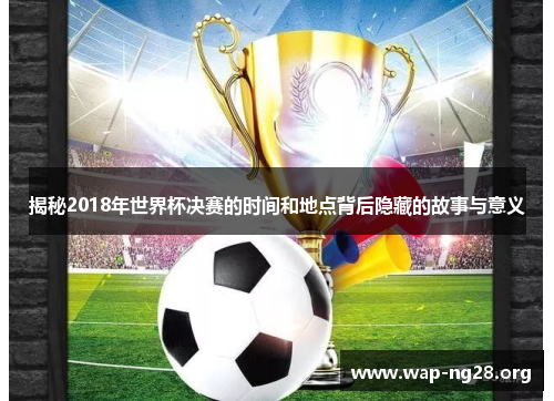 揭秘2018年世界杯决赛的时间和地点背后隐藏的故事与意义 揭秘2018年世界杯决赛的时间和地点背后隐藏的故事与意义