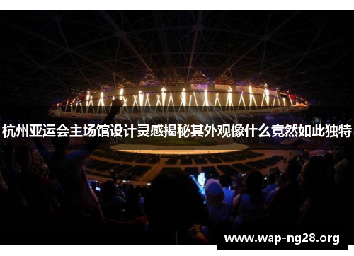 杭州亚运会主场馆设计灵感揭秘其外观像什么竟然如此独特 杭州亚运会主场馆设计灵感揭秘其外观像什么竟然如此独特