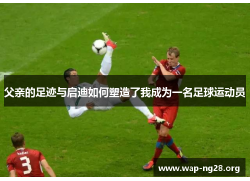 父亲的足迹与启迪如何塑造了我成为一名足球运动员 父亲的足迹与启迪如何塑造了我成为一名足球运动员