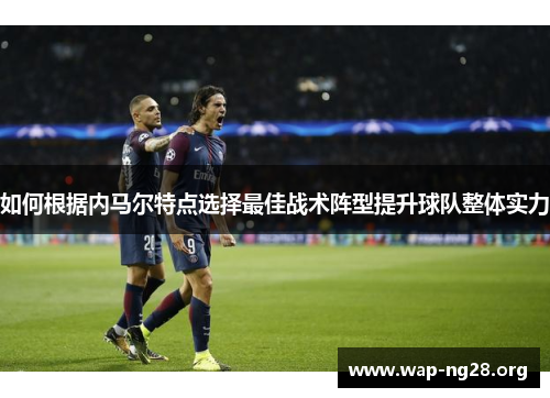 如何根据内马尔特点选择最佳战术阵型提升球队整体实力 如何根据内马尔特点选择最佳战术阵型提升球队整体实力