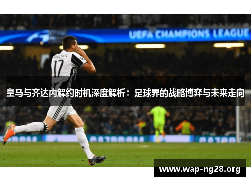皇马与齐达内解约时机深度解析:足球界的战略博弈与未来走向 皇马与齐达内解约时机深度解析:足球界的战略博弈与未来走向
