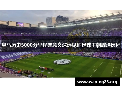 皇马历史5000分里程碑意义深远见证足球王朝辉煌历程 皇马历史5000分里程碑意义深远见证足球王朝辉煌历程