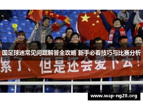 国足球迷常见问题解答全攻略 新手必看技巧与比赛分析