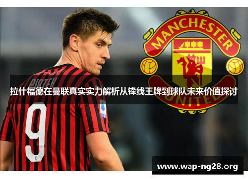 拉什福德在曼联真实实力解析从锋线王牌到球队未来价值探讨 拉什福德在曼联真实实力解析从锋线王牌到球队未来价值探讨