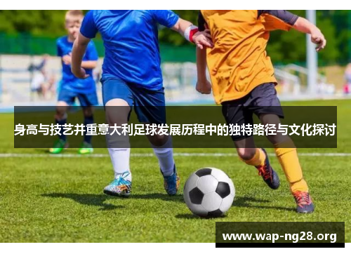 身高与技艺并重意大利足球发展历程中的独特路径与文化探讨 身高与技艺并重意大利足球发展历程中的独特路径与文化探讨