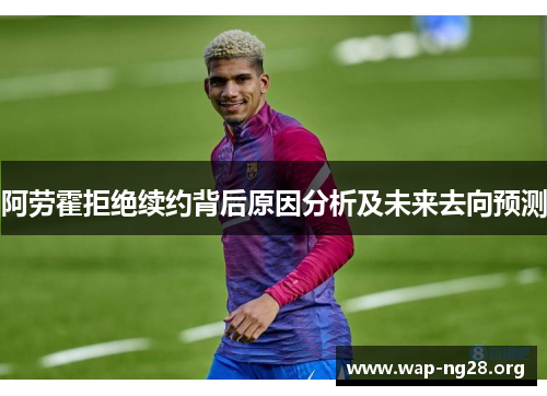 阿劳霍拒绝续约背后原因分析及未来去向预测 阿劳霍拒绝续约背后原因分析及未来去向预测