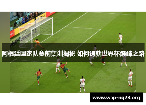 阿根廷国家队赛前集训揭秘 如何铸就世界杯巅峰之路 阿根廷国家队赛前集训揭秘 如何铸就世界杯巅峰之路