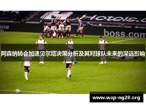 阿森纳转会加速贝尔塔决策分析及其对球队未来的深远影响 阿森纳转会加速贝尔塔决策分析及其对球队未来的深远影响